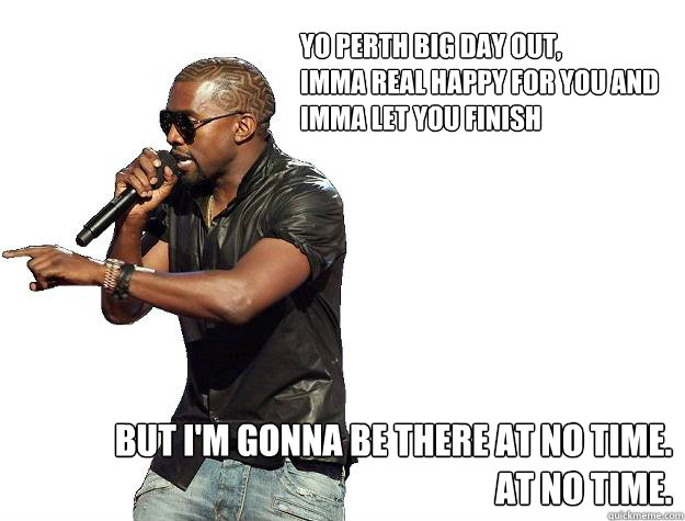 Yo perth big day out,
imma real happy for you and 
imma let you finish But I'm gonna be there at no time.
At no time.  