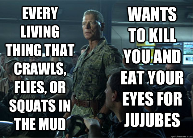 every living thing that crawls, flies, or squats in the mud wants to kill you and eat your eyes for jujubes - every living thing that crawls, flies, or squats in the mud wants to kill you and eat your eyes for jujubes  Colonel Miles Quaritch