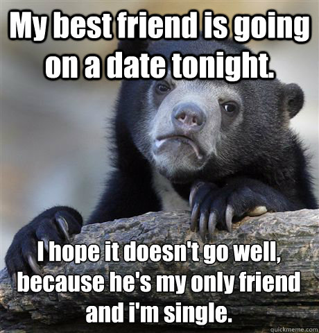 My best friend is going on a date tonight. I hope it doesn't go well, because he's my only friend and i'm single.  Confession Bear