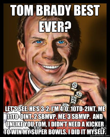 tom brady best ever? Let's see. He's 3-2, I'm 4-0. 10TD-2INT, me 11TD-0INT, 2 SBMVP, Me, 3 SBMVP.  and Unlike you Tom, I didn't need a kicker to win my Super Bowls. I did it myself.  Joe Montana