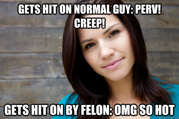 Gets hit on normal guy: Perv! Creep! Gets hit on by felon: OMG so hot  Women Logic