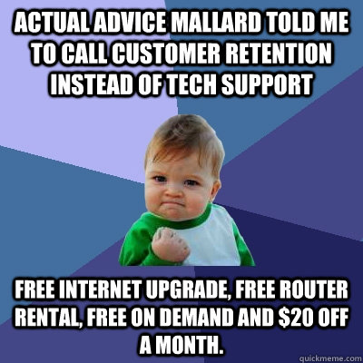 actual advice mallard told me to call customer retention instead of tech support Free internet upgrade, free router rental, free on demand and $20 off a month. - actual advice mallard told me to call customer retention instead of tech support Free internet upgrade, free router rental, free on demand and $20 off a month.  Success Kid