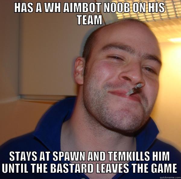 HAS A WH AIMBOT N00B ON HIS TEAM STAYS AT SPAWN AND TEMKILLS HIM UNTIL THE BASTARD LEAVES THE GAME Good Guy Greg 