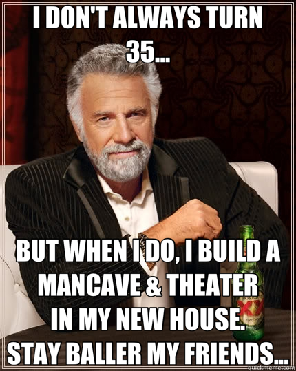 I DON'T ALWAYS TURN             35... BUT WHEN I DO, I BUILD A MANCAVE & THEATER              IN MY NEW HOUSE.                     STAY BALLER MY FRIENDS...  The Most Interesting Man In The World