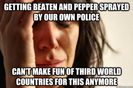Getting beaten and pepper sprayed by our own police Can't make fun of third world countries for this anymore  First World Problems