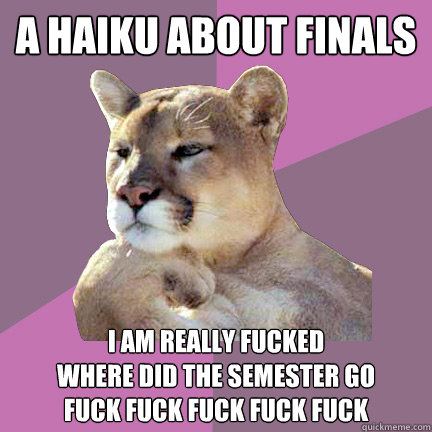 A haiku about finals
 I am really fucked
Where did the semester go
fuck fuck fuck fuck fuck - A haiku about finals
 I am really fucked
Where did the semester go
fuck fuck fuck fuck fuck  Poetry Puma