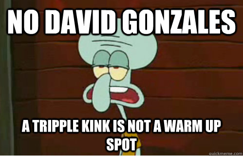No David Gonzales A tripple kink is not a warm up spot  Band Conductor Squidward