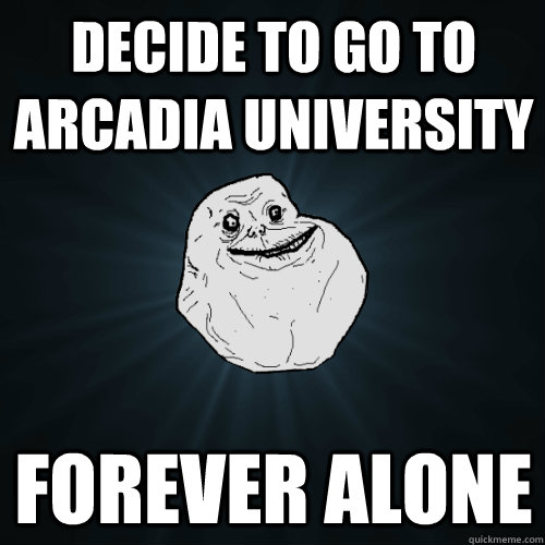 Decide to go to Arcadia university Forever alone  Forever Alone