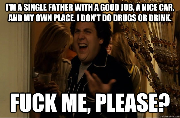 I'm a single father with a good job, a nice car, and my own place. I don't do drugs or drink. Fuck Me, Please? - I'm a single father with a good job, a nice car, and my own place. I don't do drugs or drink. Fuck Me, Please?  Fuck Me, Right