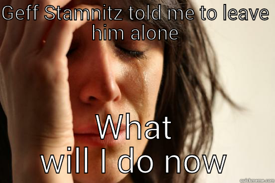 GEFF STAMNITZ TOLD ME TO LEAVE HIM ALONE WHAT WILL I DO NOW?  First World Problems
