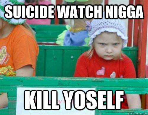 suicide WATCH NIGGA kill YOSELF  