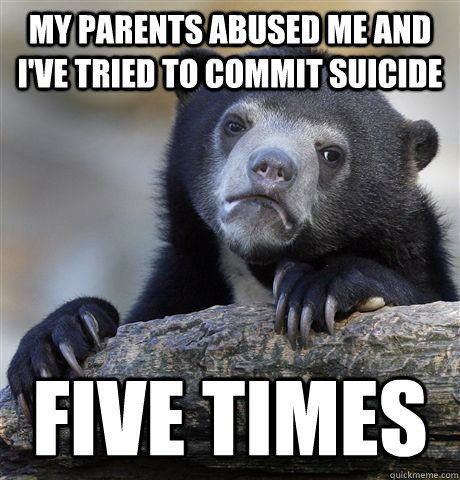 my parents abused me and I've tried to commit suicide five times  Confession Bear