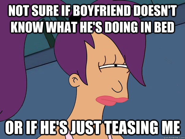 Not sure if boyfriend doesn't know what he's doing in bed or if he's just teasing me  - Not sure if boyfriend doesn't know what he's doing in bed or if he's just teasing me   Misc