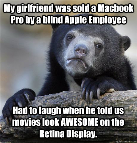 My girlfriend was sold a Macbook Pro by a blind Apple Employee Had to laugh when he told us movies look AWESOME on the Retina Display.  Confession Bear
