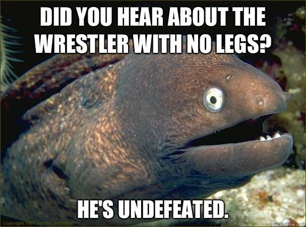 Did you hear about the wrestler with no legs? He's undefeated.  - Did you hear about the wrestler with no legs? He's undefeated.   Bad Joke Eel