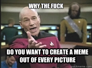 why the fuck do you want to create a meme out of every picture  Annoyed Picard