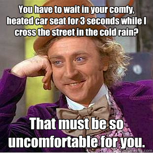 You have to wait in your comfy, heated car seat for 3 seconds while I cross the street in the cold rain? That must be so          uncomfortable for you. - You have to wait in your comfy, heated car seat for 3 seconds while I cross the street in the cold rain? That must be so          uncomfortable for you.  Condescending Wonka