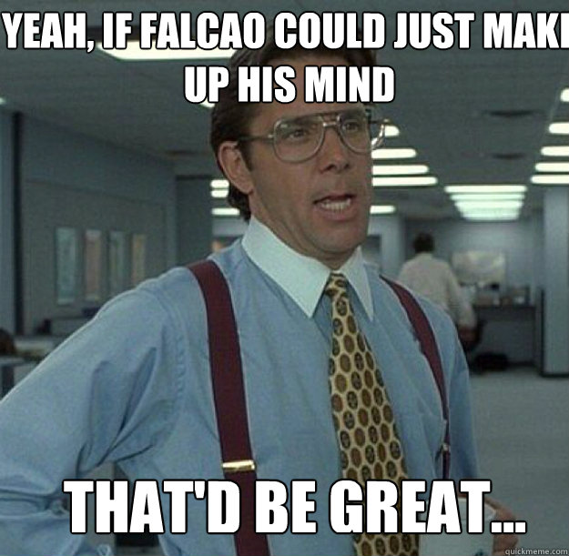 YEAH, IF FALCAO COULD JUST MAKE UP HIS MIND THAT'D BE GREAT...  thatd be great