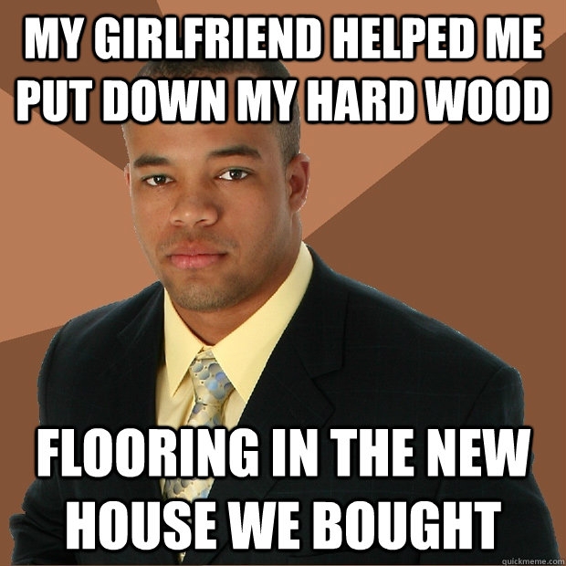 My girlfriend helped me put down my hard wood Flooring in the new house we bought      Successful Black Man