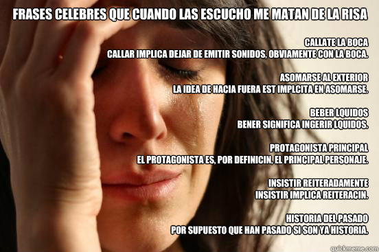 frases celebres que cuando las escucho me matan de la risa callate la boca
Callar implica dejar de emitir sonidos, obviamente con la boca.

asomarse al exterior
La idea de hacia fuera está implícita en asomarse.

beber líquidos
Bener signif - frases celebres que cuando las escucho me matan de la risa callate la boca
Callar implica dejar de emitir sonidos, obviamente con la boca.

asomarse al exterior
La idea de hacia fuera está implícita en asomarse.

beber líquidos
Bener signif  First World Problems