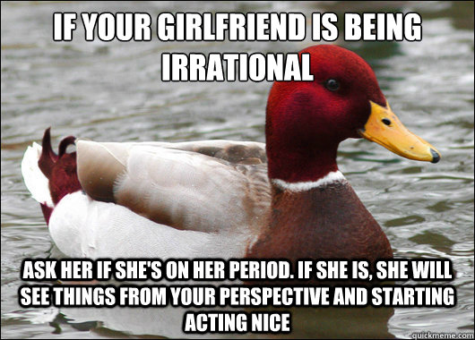 If your girlfriend is being irrational
 Ask her if she's on her period. If she is, she will see things from your perspective and starting acting nice  Malicious Advice Mallard