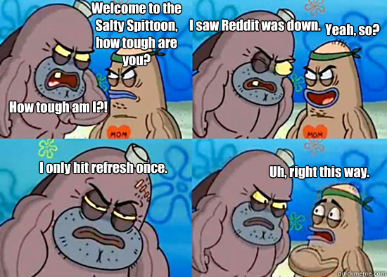 Welcome to the Salty Spittoon, how tough are you? How tough am I?! I saw Reddit was down. Yeah, so? I only hit refresh once. Uh, right this way. - Welcome to the Salty Spittoon, how tough are you? How tough am I?! I saw Reddit was down. Yeah, so? I only hit refresh once. Uh, right this way.  Misc