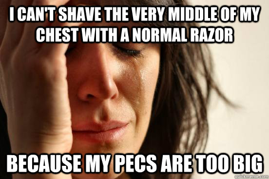 I can't shave the very middle of my chest with a normal razor because my pecs are too big  First World Problems