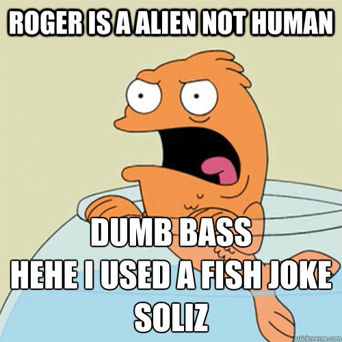 roger is a alien not human dumb bass
hehe i used a fish joke
soliz  