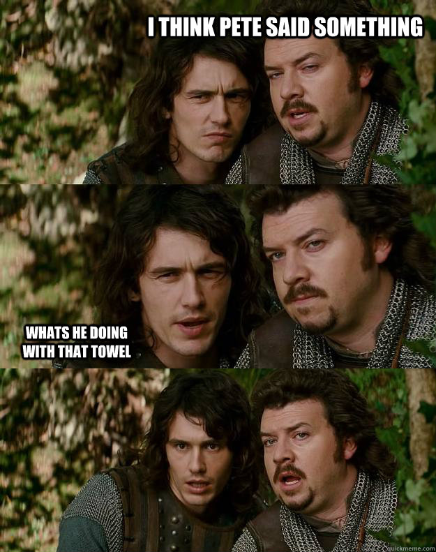 I think Pete said something Whats he doing with that towel  Your Highness