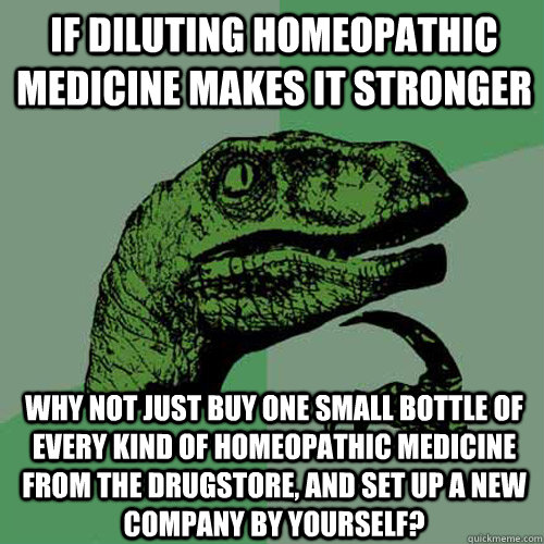 if diluting homeopathic medicine makes it stronger why not just buy one small bottle of every kind of homeopathic medicine from the drugstore, and set up a new company by yourself?  Philosoraptor