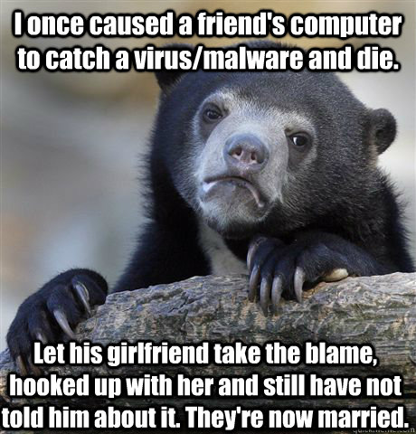I once caused a friend's computer to catch a virus/malware and die. Let his girlfriend take the blame, hooked up with her and still have not told him about it. They're now married.  Confession Bear