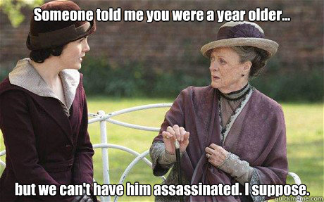 Someone told me you were a year older... but we can't have him assassinated. I suppose.  Downton Abbey