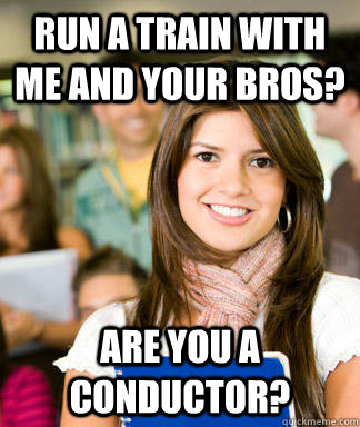 Run a train with me and your bros? are you a conductor?  Sheltered College Freshman