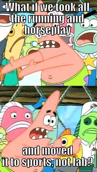 WHAT IF WE TOOK ALL THE RUNNING AND HORSEPLAY AND MOVED IT TO SPORTS, NOT LAB? Push it somewhere else Patrick