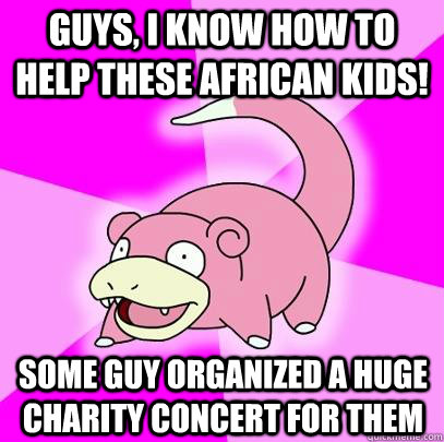 guys, i know how to help these african kids! some guy organized a huge charity concert for them  Slowpoke