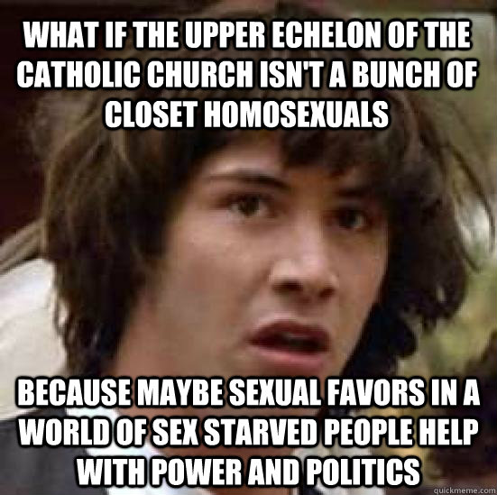 what if the upper echelon of the catholic church isn't a bunch of closet homosexuals  because maybe sexual favors in a world of sex starved people help with power and politics   conspiracy keanu