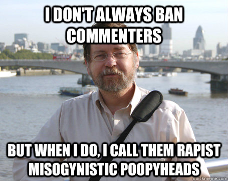 i don't always ban commenters but when i do, i call them rapist misogynistic poopyheads  