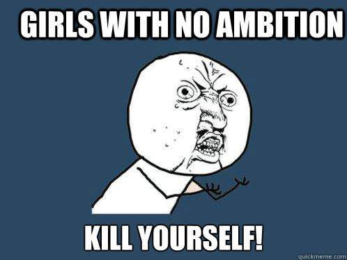 Girls with no ambition KILL YOURSELF!  Y U No