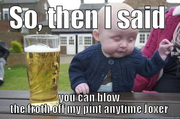 SO, THEN I SAID YOU CAN BLOW THE FROTH OFF MY PINT ANYTIME JOXER drunk baby