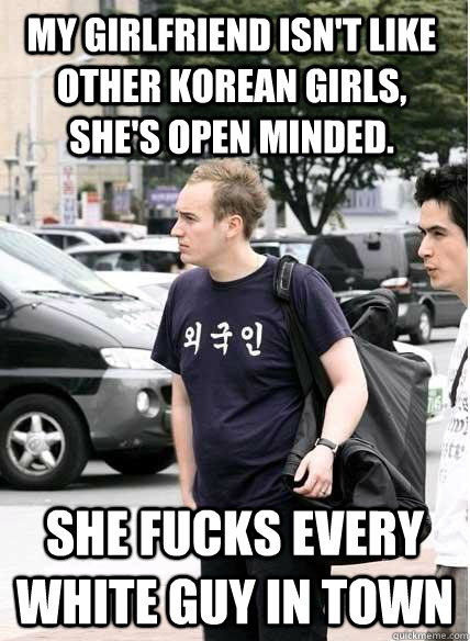 my girlfriend isn't like other korean girls, she's open minded. she fucks every white guy in town - my girlfriend isn't like other korean girls, she's open minded. she fucks every white guy in town  Clueless