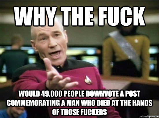 Why the fuck would 49,000 people downvote a post commemorating a man who died at the hands of those fuckers  Annoyed Picard HD