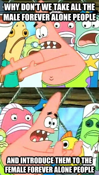 Why don't we take all the male forever alone people and introduce them to the female forever alone people  Push it somewhere else Patrick