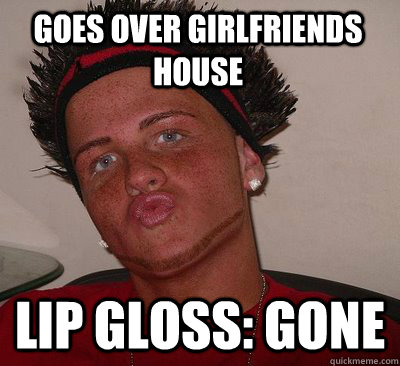 goes over girlfriends house lip gloss: gone  