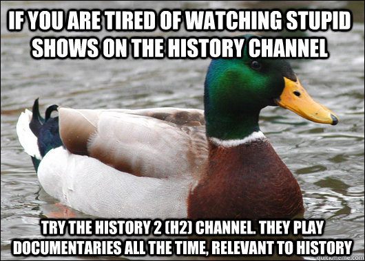 If you are tired of watching stupid shows on the History Channel try the history 2 (h2) channel. they play documentaries all the time, relevant to history  Actual Advice Mallard