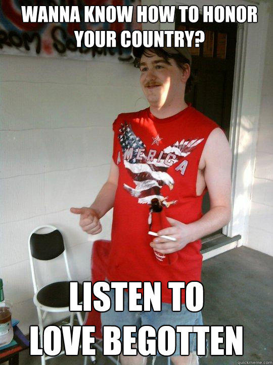 Wanna know how to honor your country? Listen to 
love begotten  Redneck Randal