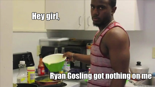 Hey girl, Ryan Gosling got nothing on me  