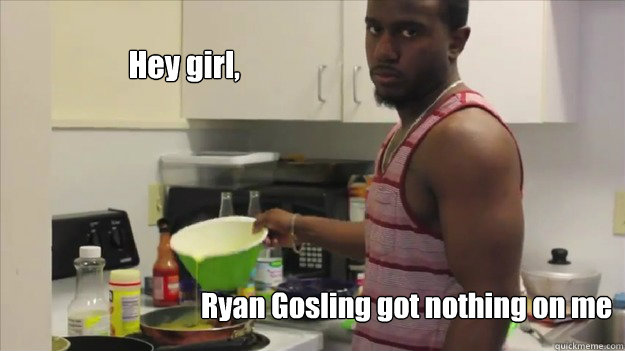 Hey girl, Ryan Gosling got nothing on me - Hey girl, Ryan Gosling got nothing on me  drew