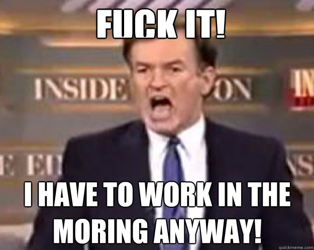 FUCK IT! I have to work in the moring anyway!  fuck it bill
