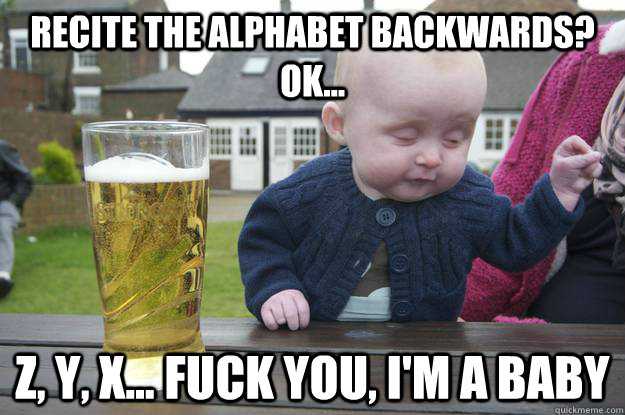 Recite the alphabet backwards? ok... Z, Y, X... Fuck you, i'm a baby   drunk baby