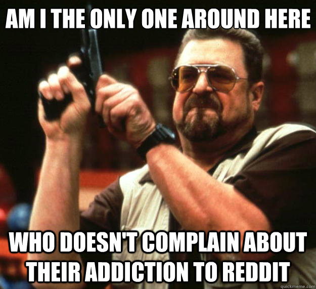 Am I the only one around here who doesn't complain about their addiction to reddit - Am I the only one around here who doesn't complain about their addiction to reddit  Big Lebowski